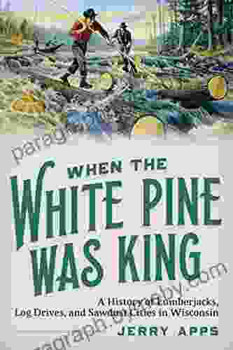 When the White Pine Was King: A History of Lumberjacks Log Drives and Sawdust Cities in Wisconsin