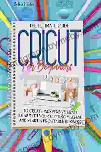 Cricut For Beginners : The Ultimate Guide To Create Inexpensive Craft Ideas With Your Cutting Machine And Start A Profitable Business