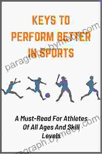 Keys To Perform Better In Sports: A Must Read For Athletes Of All Ages And Skill Levels: Powerful Ways To Improve Athletic Performance